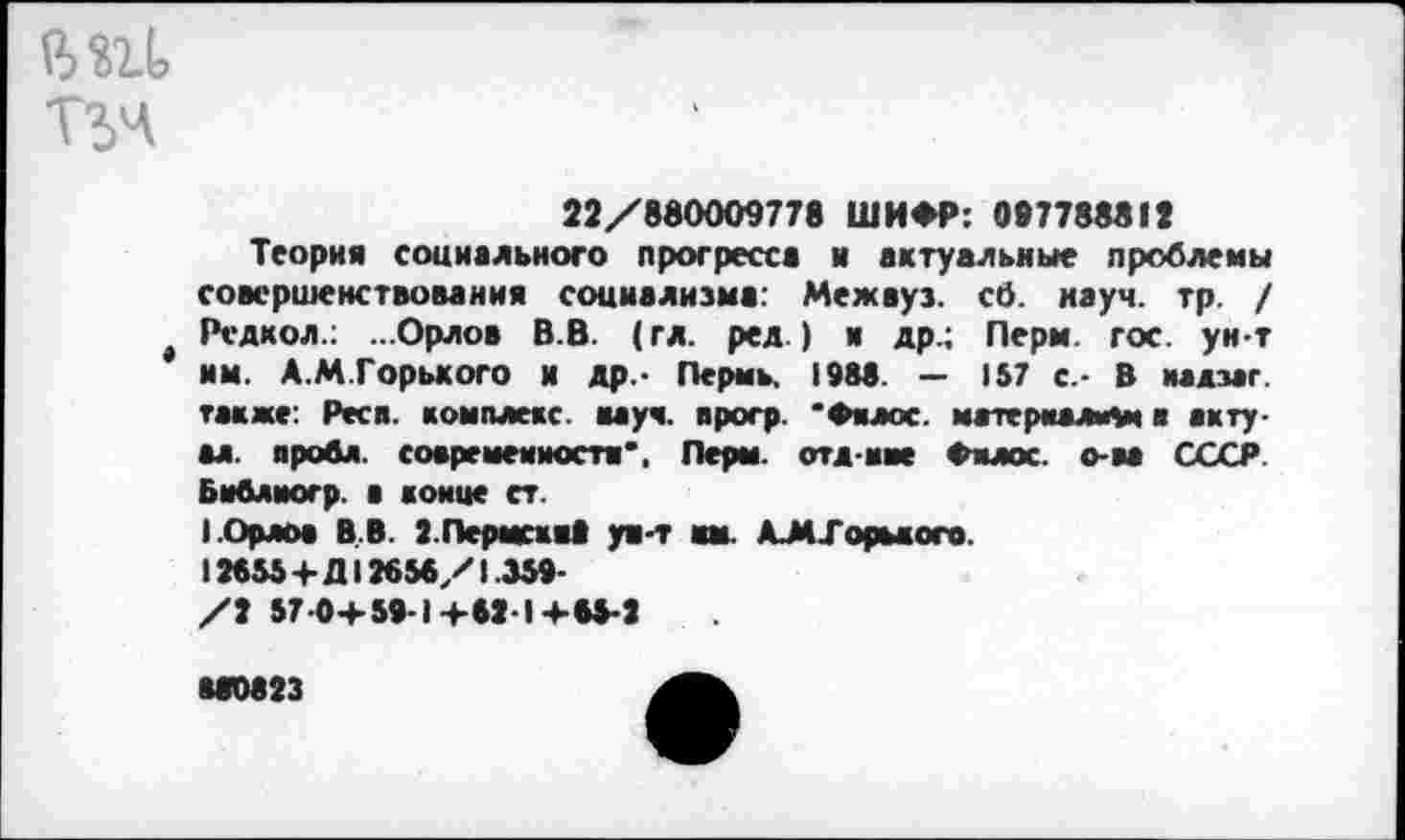 ﻿В «11 Гьч
22/880009778 ШИФР: 087788812
Теория социального прогресса и актуальные проблемы совершенствования социализма: Межвуз. cö. науч. тр. / t Рсдкол.; ...Орлов В.В. (гл. ред.) я др.; Перм. гос. ун-т им. А.М.Горького и др.- Пермь. 198«. — J57 с.- 8 иадзаг. также: Респ. комплекс, вауч. прогр. 'Филес. материалом в акту-ал. проба, современности*, Перм. отл иве Фнлос. о-ва СССР. Бмблпогр. а конце ст.
I .Орлов В.В. г.Пермсхяа ун-т км. AJM-Гормого.
12655+Д12656/1.359-
/2 57-0+ 59-1+62-1 +65-2
М0823